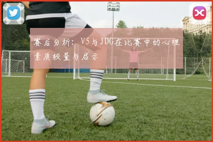 赛后分析：V5与JDG在比赛中的心理素质较量与启示