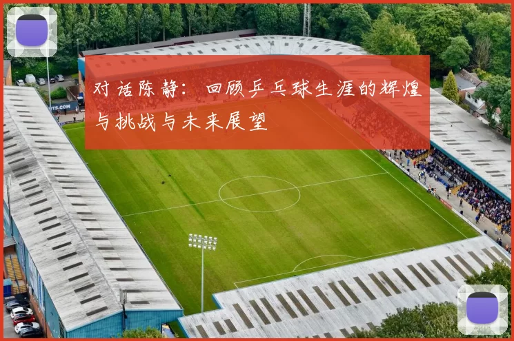 对话陈静：回顾乒乓球生涯的辉煌与挑战与未来展望