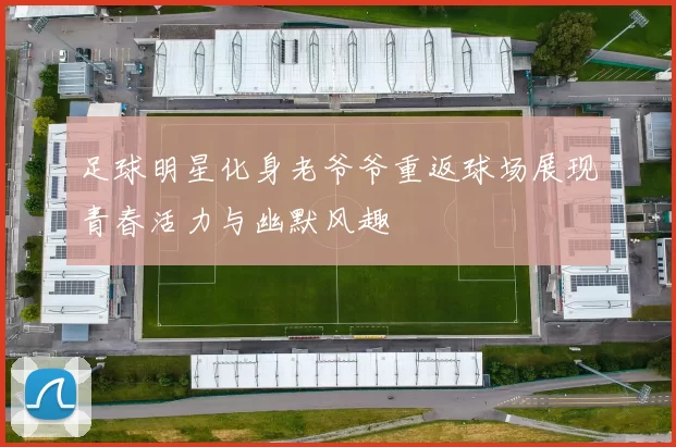 足球明星化身老爷爷重返球场展现青春活力与幽默风趣