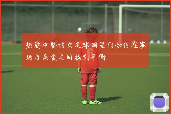 热爱中餐的女足球明星们如何在赛场与美食之间找到平衡